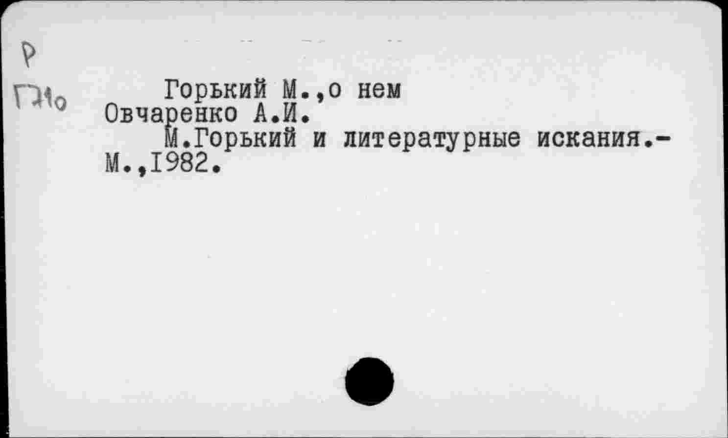 ﻿Г14л Горький М.,о нем
' 410 Овчаренко А.И.
м.Горький и литературные искания.
М.,1982.